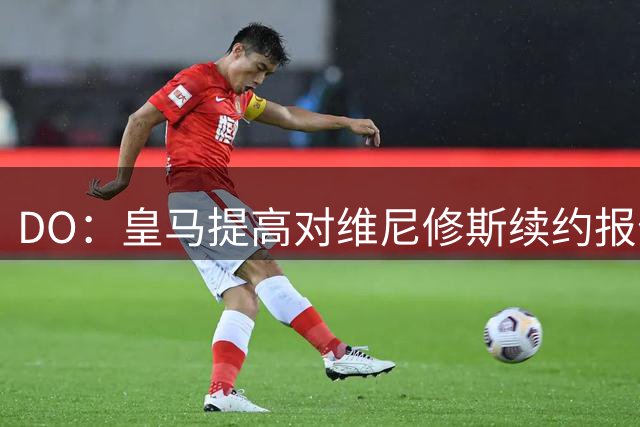 DO：皇马提高对维尼修斯续约报价，新报价能体现其对球队重要性